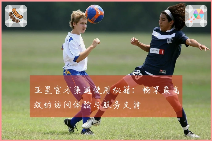 亚星官方渠道使用秘籍：畅享最高效的访问体验与服务支持