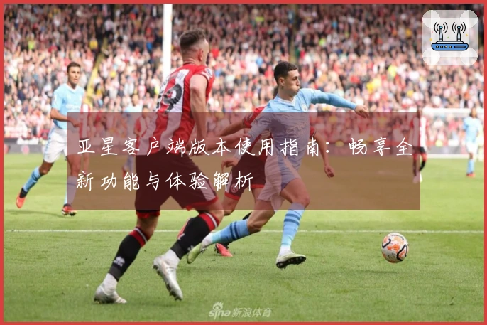 亚星客户端版本使用指南：畅享全新功能与体验解析
