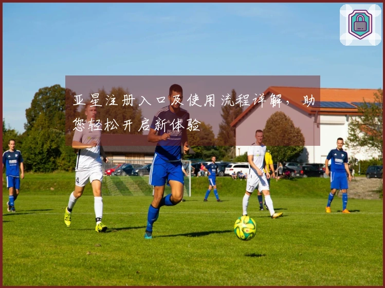 亚星注册入口及使用流程详解，助您轻松开启新体验