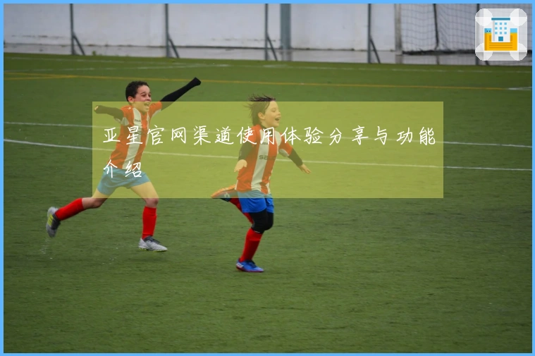 亚星官网渠道使用体验分享与功能介绍