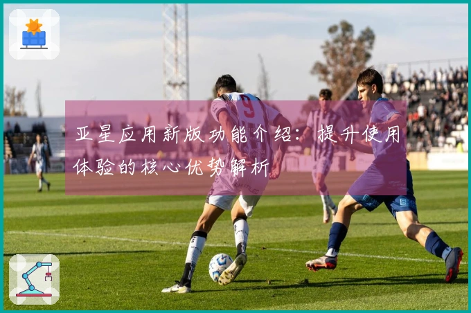亚星应用新版功能介绍：提升使用体验的核心优势解析