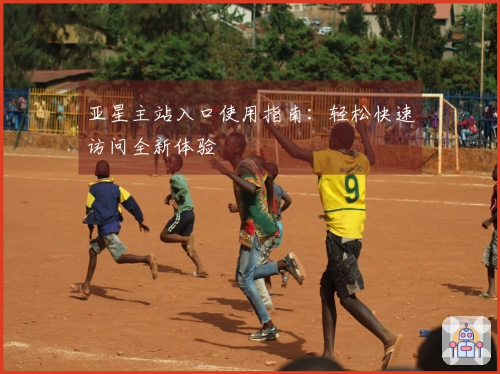 亚星主站入口使用指南：轻松快速访问全新体验