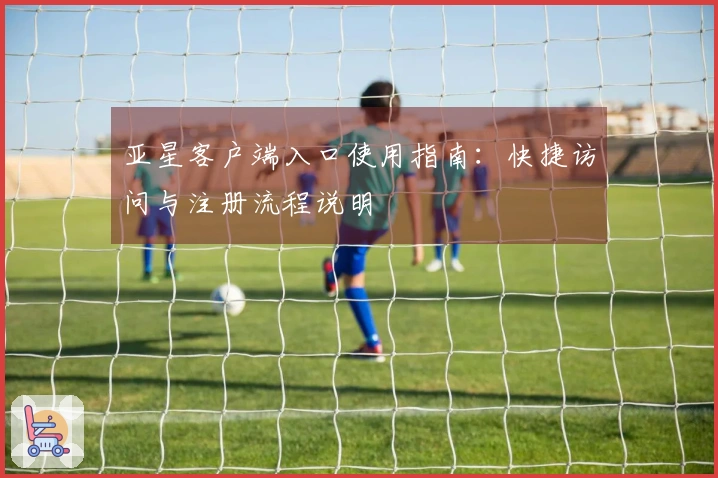 亚星客户端入口使用指南:快捷访问与注册流程说明